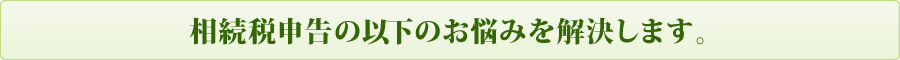 相続税申告の以下のお悩みを解決します 相続税申告の以下のお悩みを解決します